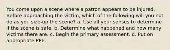 You come upon a scene where a patron appears to be injured. Before approaching the victim, which of the following will you not do as you size-up the scene? a. Use all your senses to determine if the scene is safe. b. Determine what happened and how many victims there are. c. Begin the primary assessment. d. Put on appropriate PPE.