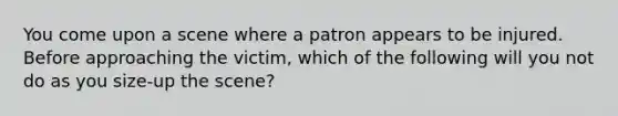 You come upon a scene where a patron appears to be injured. Before approaching the victim, which of the following will you not do as you size-up the scene?