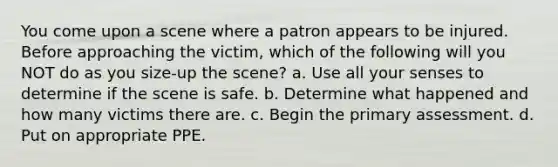 You come upon a scene where a patron appears to be injured. Before approaching the victim, which of the following will you NOT do as you size-up the scene? a. Use all your senses to determine if the scene is safe. b. Determine what happened and how many victims there are. c. Begin the primary assessment. d. Put on appropriate PPE.