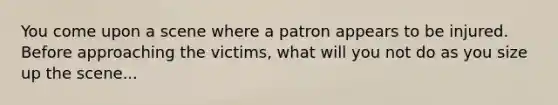 You come upon a scene where a patron appears to be injured. Before approaching the victims, what will you not do as you size up the scene...