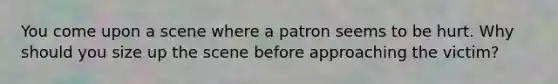 You come upon a scene where a patron seems to be hurt. Why should you size up the scene before approaching the victim?