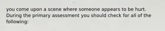 you come upon a scene where someone appears to be hurt. During the primary assessment you should check for all of the following: