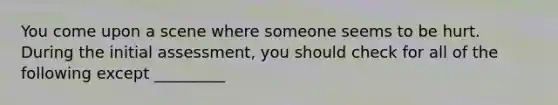 You come upon a scene where someone seems to be hurt. During the initial assessment, you should check for all of the following except _________