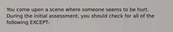 You come upon a scene where someone seems to be hurt. During the initial assessment, you should check for all of the following EXCEPT-