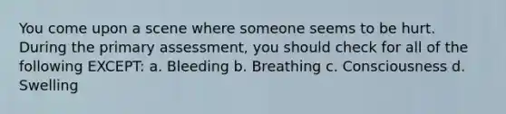 You come upon a scene where someone seems to be hurt. During the primary assessment, you should check for all of the following EXCEPT: a. Bleeding b. Breathing c. Consciousness d. Swelling