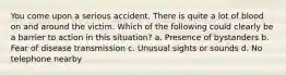 You come upon a serious accident. There is quite a lot of blood on and around the victim. Which of the following could clearly be a barrier to action in this situation? a. Presence of bystanders b. Fear of disease transmission c. Unusual sights or sounds d. No telephone nearby