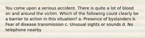 You come upon a serious accident. There is quite a lot of blood on and around the victim. Which of the following could clearly be a barrier to action in this situation? a. Presence of bystanders b. Fear of disease transmission c. Unusual sights or sounds d. No telephone nearby