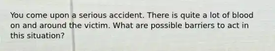 You come upon a serious accident. There is quite a lot of blood on and around the victim. What are possible barriers to act in this situation?