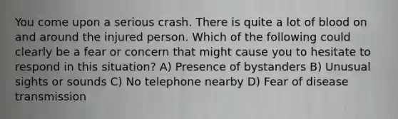 You come upon a serious crash. There is quite a lot of blood on and around the injured person. Which of the following could clearly be a fear or concern that might cause you to hesitate to respond in this situation? A) Presence of bystanders B) Unusual sights or sounds C) No telephone nearby D) Fear of disease transmission