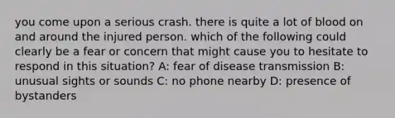 you come upon a serious crash. there is quite a lot of blood on and around the injured person. which of the following could clearly be a fear or concern that might cause you to hesitate to respond in this situation? A: fear of disease transmission B: unusual sights or sounds C: no phone nearby D: presence of bystanders