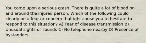 You come upon a serious crash. There is quite a lot of blood on and around the injured person. Which of the following could clearly be a fear or concern that ight cause you to hesitate to respond to this situation? A) Fear of disease transmission B) Unusual sights or sounds C) No telephone nearby D) Presence of bystanders