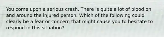 You come upon a serious crash. There is quite a lot of blood on and around the injured person. Which of the following could clearly be a fear or concern that might cause you to hesitate to respond in this situation?