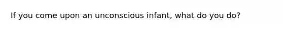 If you come upon an unconscious infant, what do you do?