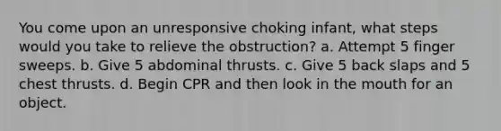 You come upon an unresponsive choking infant, what steps would you take to relieve the obstruction? a. Attempt 5 finger sweeps. b. Give 5 abdominal thrusts. c. Give 5 back slaps and 5 chest thrusts. d. Begin CPR and then look in the mouth for an object.