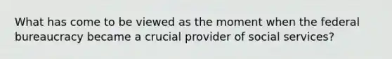 What has come to be viewed as the moment when the federal bureaucracy became a crucial provider of social services?