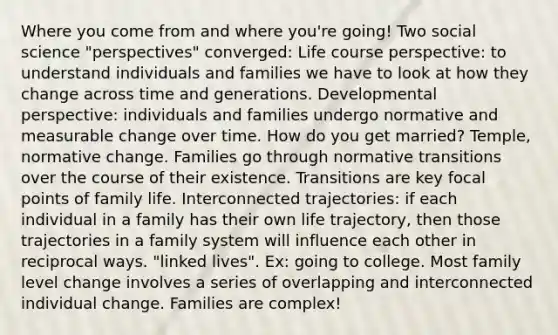 Where you come from and where you're going! Two social science "perspectives" converged: Life course perspective: to understand individuals and families we have to look at how they change across time and generations. Developmental perspective: individuals and families undergo normative and measurable change over time. How do you get married? Temple, normative change. Families go through normative transitions over the course of their existence. Transitions are key focal points of family life. Interconnected trajectories: if each individual in a family has their own life trajectory, then those trajectories in a family system will influence each other in reciprocal ways. "linked lives". Ex: going to college. Most family level change involves a series of overlapping and interconnected individual change. Families are complex!