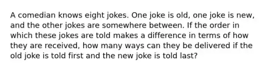 A comedian knows eight jokes. One joke is​ old, one joke is​ new, and the other jokes are somewhere between. If the order in which these jokes are told makes a difference in terms of how they are​ received, how many ways can they be delivered if the old joke is told first and the new joke is told​ last?