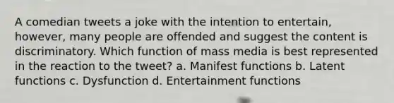 A comedian tweets a joke with the intention to entertain, however, many people are offended and suggest the content is discriminatory. Which function of mass media is best represented in the reaction to the tweet? a. Manifest functions b. Latent functions c. Dysfunction d. Entertainment functions