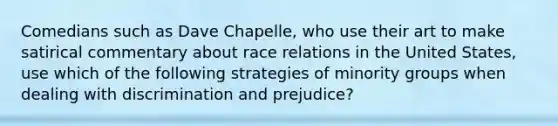 Comedians such as Dave Chapelle, who use their art to make satirical commentary about race relations in the United States, use which of the following strategies of minority groups when dealing with discrimination and prejudice?