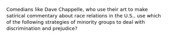 Comedians like Dave Chappelle, who use their art to make satirical commentary about race relations in the U.S., use which of the following strategies of minority groups to deal with discrimination and prejudice?