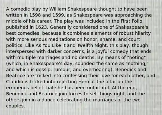 A comedic play by William Shakespeare thought to have been written in 1598 and 1599, as Shakespeare was approaching the middle of his career. The play was included in the First Folio, published in 1623. Generally considered one of Shakespeare's best comedies, because it combines elements of robust hilarity with more serious meditations on honor, shame, and court politics. Like As You Like It and Twelfth Night, this play, though interspersed with darker concerns, is a joyful comedy that ends with multiple marriages and no deaths. By means of "noting" (which, in Shakespeare's day, sounded the same as "nothing," and which is gossip, rumour, and overhearing), Benedick and Beatrice are tricked into confessing their love for each other, and Claudio is tricked into rejecting Hero at the altar on the erroneous belief that she has been unfaithful. At the end, Benedick and Beatrice join forces to set things right, and the others join in a dance celebrating the marriages of the two couples.