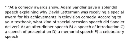 " "At a comedy awards show, Adam Sandler gave a splendid speech explaining why David Letterman was receiving a special award for his achievements in television comedy. According to your textbook, what kind of special occasion speech did Sandler deliver? A) an after-dinner speech B) a speech of introduction C) a speech of presentation D) a memorial speech E) a celebratory speech