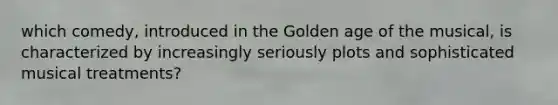 which comedy, introduced in the Golden age of the musical, is characterized by increasingly seriously plots and sophisticated musical treatments?