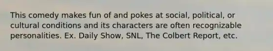 This comedy makes fun of and pokes at social, political, or cultural conditions and its characters are often recognizable personalities. Ex. Daily Show, SNL, The Colbert Report, etc.