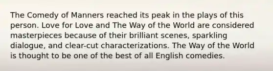 The Comedy of Manners reached its peak in the plays of this person. Love for Love and The Way of the World are considered masterpieces because of their brilliant scenes, sparkling dialogue, and clear-cut characterizations. The Way of the World is thought to be one of the best of all English comedies.