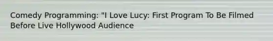 Comedy Programming: "I Love Lucy: First Program To Be Filmed Before Live Hollywood Audience