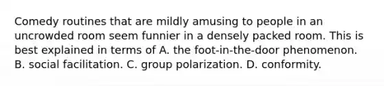 Comedy routines that are mildly amusing to people in an uncrowded room seem funnier in a densely packed room. This is best explained in terms of A. the foot-in-the-door phenomenon. B. social facilitation. C. group polarization. D. conformity.