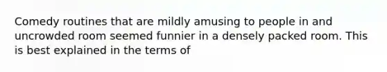 Comedy routines that are mildly amusing to people in and uncrowded room seemed funnier in a densely packed room. This is best explained in the terms of