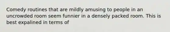 Comedy routines that are mildly amusing to people in an uncrowded room seem funnier in a densely packed room. This is best expalined in terms of