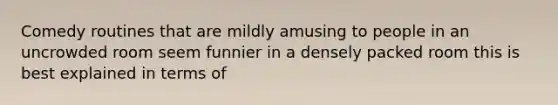 Comedy routines that are mildly amusing to people in an uncrowded room seem funnier in a densely packed room this is best explained in terms of