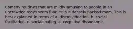 Comedy routines that are mildly amusing to people in an uncrowded room seem funnier in a densely packed room. This is best explained in terms of a. deindividuation. b. social facilitation. c. social loafing. d. cognitive dissonance.