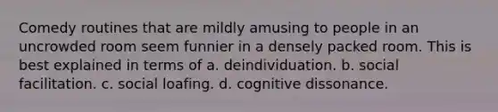 Comedy routines that are mildly amusing to people in an uncrowded room seem funnier in a densely packed room. This is best explained in terms of a. deindividuation. b. social facilitation. c. <a href='https://www.questionai.com/knowledge/kqrkDDhfTa-social-loafing' class='anchor-knowledge'>social loafing</a>. d. cognitive dissonance.