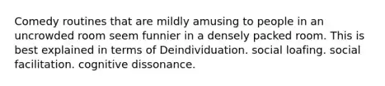 Comedy routines that are mildly amusing to people in an uncrowded room seem funnier in a densely packed room. This is best explained in terms of Deindividuation. social loafing. social facilitation. cognitive dissonance.