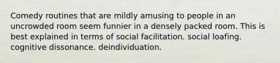 Comedy routines that are mildly amusing to people in an uncrowded room seem funnier in a densely packed room. This is best explained in terms of social facilitation. social loafing. cognitive dissonance. deindividuation.