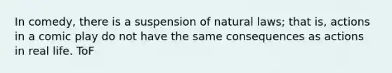 In comedy, there is a suspension of natural laws; that is, actions in a comic play do not have the same consequences as actions in real life. ToF