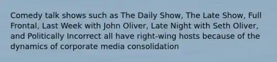 Comedy talk shows such as The Daily Show, The Late Show, Full Frontal, Last Week with John Oliver, Late Night with Seth Oliver, and Politically Incorrect all have right-wing hosts because of the dynamics of corporate media consolidation