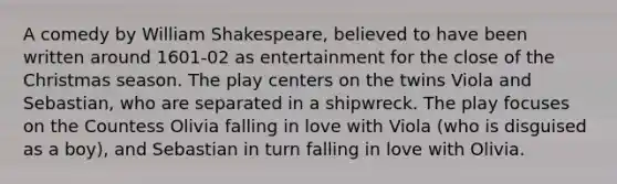 A comedy by William Shakespeare, believed to have been written around 1601-02 as entertainment for the close of the Christmas season. The play centers on the twins Viola and Sebastian, who are separated in a shipwreck. The play focuses on the Countess Olivia falling in love with Viola (who is disguised as a boy), and Sebastian in turn falling in love with Olivia.