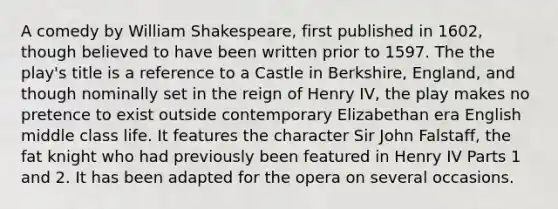 A comedy by William Shakespeare, first published in 1602, though believed to have been written prior to 1597. The the play's title is a reference to a Castle in Berkshire, England, and though nominally set in the reign of Henry IV, the play makes no pretence to exist outside contemporary Elizabethan era English middle class life. It features the character Sir John Falstaff, the fat knight who had previously been featured in Henry IV Parts 1 and 2. It has been adapted for the opera on several occasions.