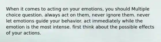 When it comes to acting on your emotions, you should Multiple choice question. always act on them, never ignore them. never let emotions guide your behavior. act immediately while the emotion is the most intense. first think about the possible effects of your actions.