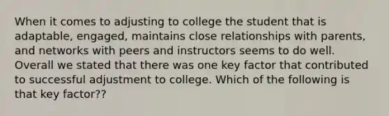 When it comes to adjusting to college the student that is adaptable, engaged, maintains close relationships with parents, and networks with peers and instructors seems to do well. Overall we stated that there was one key factor that contributed to successful adjustment to college. Which of the following is that key factor??