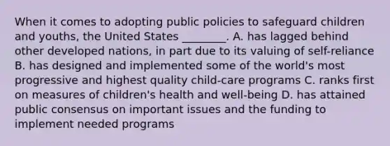 When it comes to adopting public policies to safeguard children and youths, the United States ________. A. has lagged behind other developed nations, in part due to its valuing of self-reliance B. has designed and implemented some of the world's most progressive and highest quality child-care programs C. ranks first on measures of children's health and well-being D. has attained public consensus on important issues and the funding to implement needed programs