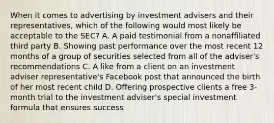 When it comes to advertising by investment advisers and their representatives, which of the following would most likely be acceptable to the SEC? A. A paid testimonial from a nonaffiliated third party B. Showing past performance over the most recent 12 months of a group of securities selected from all of the adviser's recommendations C. A like from a client on an investment adviser representative's Facebook post that announced the birth of her most recent child D. Offering prospective clients a free 3-month trial to the investment adviser's special investment formula that ensures success