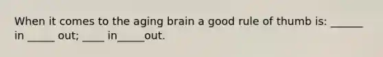 When it comes to the aging brain a good rule of thumb is: ______ in _____ out; ____ in_____out.