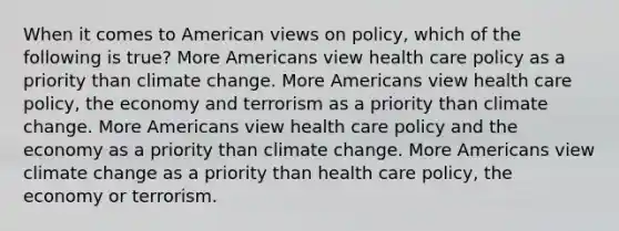 When it comes to American views on policy, which of the following is true? More Americans view health care policy as a priority than climate change. More Americans view health care policy, the economy and terrorism as a priority than climate change. More Americans view health care policy and the economy as a priority than climate change. More Americans view climate change as a priority than health care policy, the economy or terrorism.