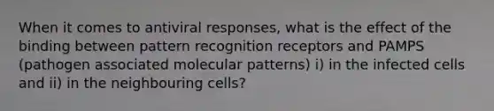 When it comes to antiviral responses, what is the effect of the binding between pattern recognition receptors and PAMPS (pathogen associated molecular patterns) i) in the infected cells and ii) in the neighbouring cells?