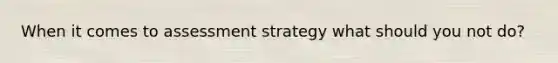 When it comes to assessment strategy what should you not do?